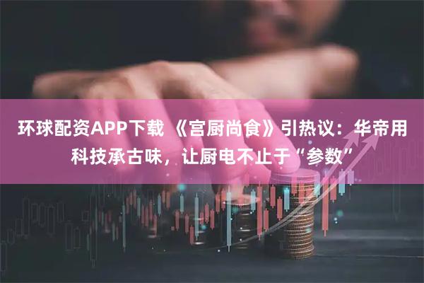 环球配资APP下载 《宫厨尚食》引热议：华帝用科技承古味，让厨电不止于“参数”