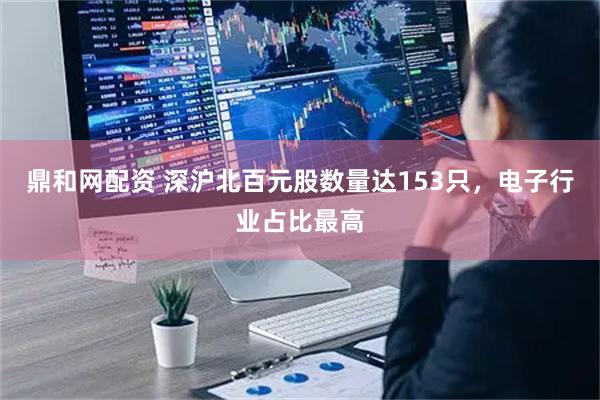 鼎和网配资 深沪北百元股数量达153只，电子行业占比最高