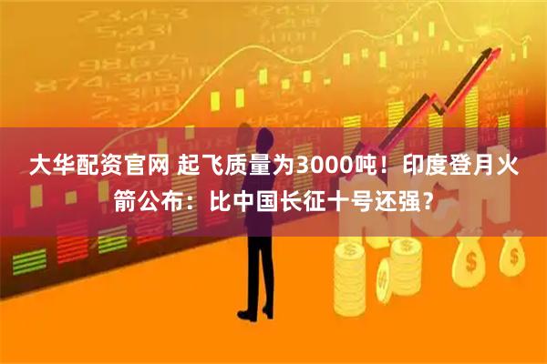 大华配资官网 起飞质量为3000吨！印度登月火箭公布：比中国长征十号还强？