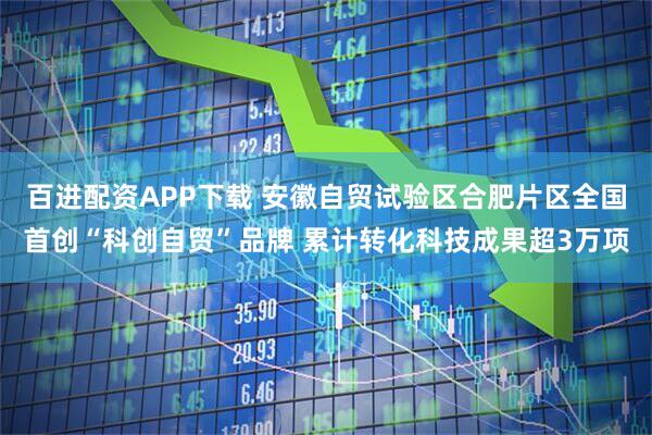 百进配资APP下载 安徽自贸试验区合肥片区全国首创“科创自贸”品牌 累计转化科技成果超3万项