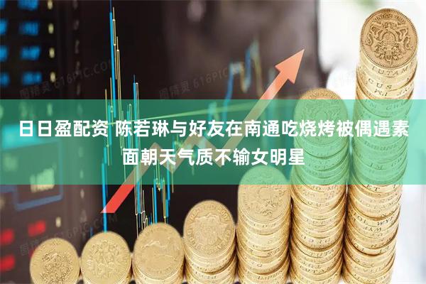日日盈配资 陈若琳与好友在南通吃烧烤被偶遇素面朝天气质不输女明星