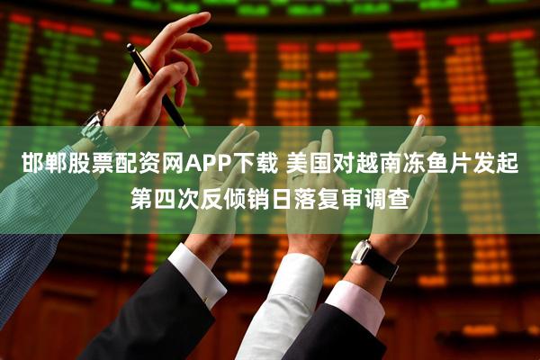 邯郸股票配资网APP下载 美国对越南冻鱼片发起第四次反倾销日落复审调查