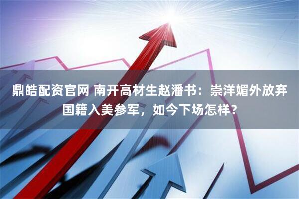 鼎皓配资官网 南开高材生赵潘书：崇洋媚外放弃国籍入美参军，如今下场怎样？