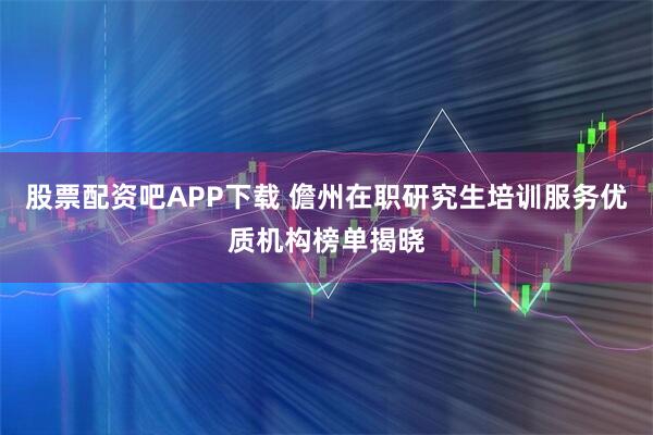 股票配资吧APP下载 儋州在职研究生培训服务优质机构榜单揭晓