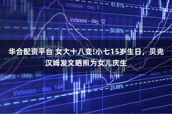 华合配资平台 女大十八变!小七15岁生日，贝克汉姆发文晒照为女儿庆生